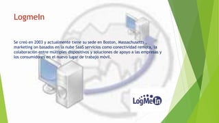 LogmeIn
Se creó en 2003 y actualmente tiene su sede en Boston, Massachusetts ,
marketing on basados en la nube SaaS servicios como conectividad remota, la
colaboración entre múltiples dispositivos y soluciones de apoyo a las empresas y
los consumidores en el nuevo lugar de trabajo móvil.
 