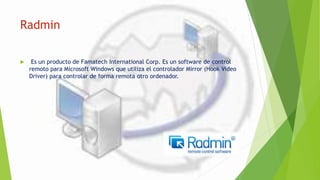 Radmin
 Es un producto de Famatech International Corp. Es un software de control
remoto para Microsoft Windows que utiliza el controlador Mirror (Hook Video
Driver) para controlar de forma remota otro ordenador.
 