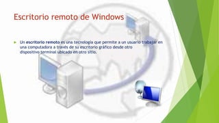 Escritorio remoto de Windows
 Un escritorio remoto es una tecnología que permite a un usuario trabajar en
una computadora a través de su escritorio gráfico desde otro
dispositivo terminal ubicado en otro sitio.
 