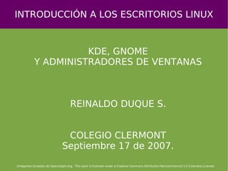 INTRODUCCIÓN A LOS ESCRITORIOS LINUX KDE, GNOME Y ADMINISTRADORES DE VENTANAS REINALDO DUQUE S. COLEGIO CLERMONT Septiembre 17 de 2007. (Imágenes tomadas de Openclipart.org.  This work is licensed under a Creative Commons Attribution-Noncommercial 2.5 Colombia License)‏ 