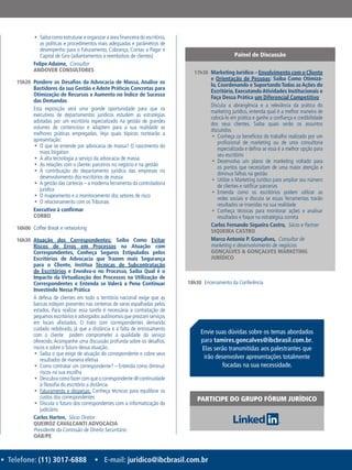 • Telefone: (11) 3017-6888 • E-mail: juridico@ibcbrasil.com.br
ƒƒ Saiba como estruturar e organizar a área financeira do escritório,
as políticas e procedimentos mais adequadas e parâmetros de
desempenho para o Faturamento, Cobrança, Contas a Pagar e
Capital de Giro (adiantamentos x reembolsos de clientes)
Felipe Adaime,  Consultor
ANDOVER CONSULTORES
15h20	 Pondere os Desafios da Advocacia de Massa, Analise os
Bastidores da sua Gestão e Adote Práticas Concretas para
Otimização de Recursos e Aumento no Índice de Sucesso
das Demandas
Esta exposição será uma grande oportunidade para que os
executivos de departamentos jurídicos estudem as estratégias
adotadas por um escritório especializado na gestão de grandes
volumes de contencioso e adaptem para a sua realidade as
melhores práticas empregadas. Veja quais tópicos nortearão a
apresentação:
ƒƒ O que se entende por advocacia de massa? O nascimento do
mass litigation
ƒƒ A alta tecnologia a serviço da advocacia de massa
ƒƒ As relações com o cliente: parceiros no negócio e na gestão
ƒƒ A contribuição do departamento jurídico das empresas no
desenvolvimento dos escritórios de massa
ƒƒ A gestão das carteiras – a moderna ferramenta da controladoria
jurídica
ƒƒ O mapeamento e o monitoramento dos setores de risco
ƒƒ O relacionamento com os Tribunais
Executivo à confirmar
CORBO
16h00	 Coffee Break e networking
16h30	 Atuação dos Correspondentes: Saiba Como Evitar
Riscos de Erros em Processos na Atuação com
Correspondentes, Conheça Seguros Estipulados pelos
Escritórios de Advocacia que Trazem mais Segurança
para o Cliente, Institua Técnicas de Subcontratação
de Escritórios e Envolva-o no Processo, Saiba Qual é o
Impacto da Virtualização dos Processos na Utilização de
Correspondentes e Entenda se Valerá a Pena Continuar
Investindo Nessa Prática
A defesa de clientes em todo o território nacional exige que as
bancas estejam presentes nas centenas de varas espalhadas pelos
estados. Para realizar essa tarefa é necessária a contratação de
pequenos escritórios e advogados autônomos que prestam serviços
em locais afastados. O trato com correspondentes demanda
cuidado redobrado, já que a distância e a falta de entrosamento
com o cliente podem comprometer a qualidade do serviço
oferecido. Acompanhe uma discussão profunda sobre os desafios,
riscos e sobre o futuro dessa atuação.
ƒƒ Saiba o que exigir de atuação do correspondente e cobre seus
resultados de maneira efetiva
ƒƒ Como contratar um correspondente? – Entenda como diminuir
riscos na sua escolha
ƒƒ Descubracomofazercomqueocorrespondentedêcontinuidade
à filosofia do escritório a distância
ƒƒ Faturamento e despesas: Conheça técnicas para equilibrar os
custos dos correspondentes
ƒƒ Discuta o futuro dos correspondentes com a informatização do
judiciário
Carlos Harten,  Sócio Diretor
QUEIROZ CAVALCANTI ADVOCACIA
Presidente da Comissão de Direito Securitário
OAB/PE
17h30	 Marketing Jurídico – Envolvimento com o Cliente
e Orientação de Pessoas: Saiba Como Otimizá-
lo, Coordenando e Suportando Todas as Ações do
Escritório, ExecutandoAtividades Institucionais e
Faça Dessa Prática um Diferencial Competitivo
Discuta a abrangência e a relevância da prática do
marketing jurídico, entenda qual é a melhor maneira de
colocá-lo em prática e ganhe a confiança e credibilidade
dos seus clientes. Saiba quais serão os assuntos
discutidos:
ƒƒ Conheça os benefícios do trabalho realizado por um
profissional de marketing ou de uma consultoria
especializada e defina se essa é a melhor opção para
seu escritório
ƒƒ Desenvolva um plano de marketing voltado para
os pontos que necessitam de uma maior atenção e
diminua falhas na gestão
ƒƒ Utilize o Marketing Jurídico para ampliar seu número
de clientes e ratificar parcerias
ƒƒ Entenda como os escritórios podem utilizar as
redes sociais e discuta se essas ferramentas trarão
resultados se inseridas na sua realidade
ƒƒ Conheça técnicas para monitorar ações e analisar
resultados e foque na estratégica correta
Carlos Fernando Siqueira Castro,  Sócio e Partner
SIQUEIRA CASTRO
Marco Antonio P. Gonçalves,  Consultor de
marketing e desenvolvimento de negócios
GONÇALVES & GONÇALVES MARKETING
JURÍDICO
18h30	 Encerramento da Conferência
Painel de Discussão
Envie suas dúvidas sobre os temas abordados
para tamires.goncalves@ibcbrasil.com.br.
Elas serão transmitidas aos palestrantes que
irão desenvolver apresentações totalmente
focadas na sua necessidade.
PARTICIPE DO GRUPO FÓRUM JURÍDICO
 