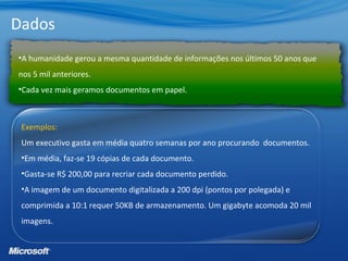 Dados
•A humanidade gerou a mesma quantidade de informações nos últimos 50 anos que
nos 5 mil anteriores.
•Cada vez mais geramos documentos em papel.
Exemplos:
Um executivo gasta em média quatro semanas por ano procurando documentos.
•Em média, faz-se 19 cópias de cada documento.
•Gasta-se R$ 200,00 para recriar cada documento perdido.
•A imagem de um documento digitalizada a 200 dpi (pontos por polegada) e
comprimida a 10:1 requer 50KB de armazenamento. Um gigabyte acomoda 20 mil
imagens.
 