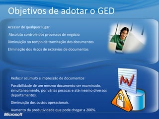 Reduzir acumulo e impressão de documentos
Possibilidade de um mesmo documento ser examinado,
simultaneamente, por várias pessoas e até mesmo diversos
departamentos.
Diminuição dos custos operacionais.
Aumento da produtividade que pode chegar a 200%.
Acessar de qualquer lugar
Absoluto controle dos processos de negócio
Diminuição no tempo de tramitação dos documentos
Eliminação dos riscos de extravios de documentos
Objetivos de adotar o GED
 