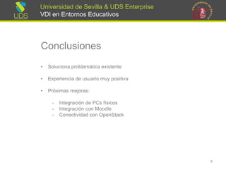 Universidad de Sevilla & UDS Enterprise VDI en Entornos Educativos 
Conclusiones 
•Soluciona problemática existente 
•Experiencia de usuario muy positiva 
•Próximas mejoras: 
-Integración de PCsfísicos 
-Integración con Moodle 
-Conectividad con OpenStack 
9 
 