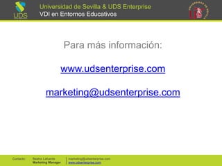 Universidad de Sevilla & UDS Enterprise VDI en Entornos Educativos 
Para más información: 
www.udsenterprise.com 
marketing@udsenterprise.com 
10 
marketing@udsenterprise.com 
www.udsenterprise.com 
Beatriz Lafuente 
Marketing Manager 
Contacto: 