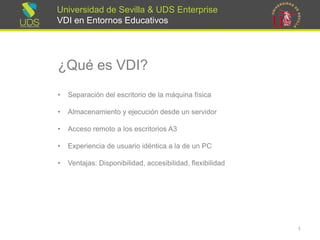Universidad de Sevilla & UDS Enterprise VDI en Entornos Educativos 
¿Qué es VDI? 
•Separación del escritorio de la máquina física 
•Almacenamiento y ejecución desde un servidor 
•Accesoremotoa los escritoriosA3 
•Experienciade usuarioidénticaa la de un PC 
•Ventajas: Disponibilidad, accesibilidad, flexibilidad 
1 
 