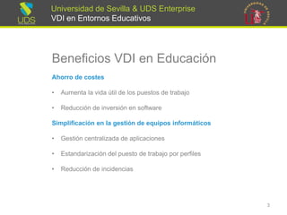 Universidad de Sevilla & UDS Enterprise VDI en Entornos Educativos 
Beneficios VDI en Educación 
Ahorrode costes 
•Aumenta la vida útil de los puestos de trabajo 
•Reducción de inversión en software 
Simplificaciónenlagestiónde equiposinformáticos 
•Gestión centralizada de aplicaciones 
•Estandarizacióndel puesto de trabajo por perfiles 
•Reducciónde incidencias 
3 
 