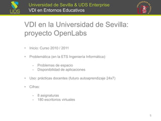 Universidad de Sevilla & UDS Enterprise VDI en Entornos Educativos 
VDI en la Universidad de Sevilla: proyecto OpenLabs 
•Inicio: Curso 2010 / 2011 
•Problemática (en la ETS Ingeniería Informática): 
-Problemas de espacio 
-Disponibilidad de aplicaciones 
•Uso: prácticas docentes (futuro autoaprendizaje 24x7) 
•Cifras: 
-8 asignaturas 
-180 escritoriosvirtuales 
5 
 