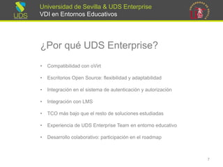 Universidad de Sevilla & UDS Enterprise VDI en Entornos Educativos 
¿Por qué UDS Enterprise? 
•Compatibilidad con oVirt 
•Escritorios Open Source: flexibilidad y adaptabilidad 
•Integración en el sistema de autenticación y autorización 
•Integración con LMS 
•TCO más bajo que el resto de soluciones estudiadas 
•Experienciade UDS Enterprise Team enentornoeducativo 
•Desarrollocolaborativo: participaciónenel roadmap 
7 
 