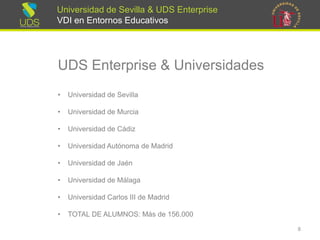 Universidad de Sevilla & UDS Enterprise VDI en Entornos Educativos 
UDS Enterprise & Universidades 
•Universidad de Sevilla 
•Universidad de Murcia 
•Universidad de Cádiz 
•Universidad Autónoma de Madrid 
•Universidad de Jaén 
•Universidad de Málaga 
•Universidad Carlos III de Madrid 
•TOTAL DE ALUMNOS: Más de 156.000 
8 
 