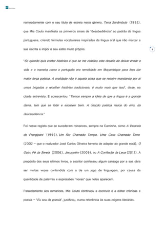 nomeadamente com o seu título de estreia neste género, Terra Sonâmbula (1992),
que Mia Couto manifesta os primeiros sinais de “desobediência” ao padrão da língua
portuguesa, criando fórmulas vocabulares inspiradas da língua oral que irão marcar a
sua escrita e impor o seu estilo muito próprio.
“Só quando quis contar histórias é que se me colocou este desafio de deixar entrar a

vida e a maneira como o português era remoldado em Moçambique para lhes dar
maior força poética. A oralidade não é aquela coisa que se resolve mandando por aí
umas brigadas a recolher histórias tradicionais, é muito mais que isso”, disse, na
citada entrevista. E acrescentou: “Temos sempre a ideia de que a língua é a grande

dama, tem que se falar e escrever bem. A criação poética nasce do erro, da
desobediência.”
Foi nesse registo que se sucederam romances, sempre na Caminho, como A Varanda

do Frangipani (1996), Um Rio Chamado Tempo, Uma Casa Chamada Terra
(2002 – que o realizador José Carlos Oliveira haveria de adaptar ao grande ecrã), O

Outro Pé da Sereia (2006), Jesusalém (2009), ou A Confissão da Leoa (2012). A
propósito dos seus últimos livros, o escritor confessou algum cansaço por a sua obra
ser muitas vezes confundida com a de um jogo de linguagem, por causa da
quantidade de palavras e expressões “novas” que neles aparecem.
Paralelamente aos romances, Mia Couto continuou a escrever e a editar crónicas e
poesia – “Eu sou da poesia”, justificou, numa referência às suas origens literárias.

3

 