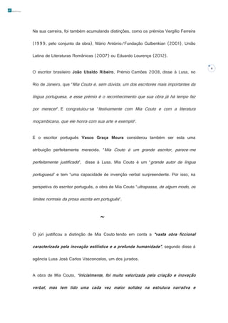 Na sua carreira, foi também acumulando distinções, como os prémios Vergílio Ferreira
(1999, pelo conjunto da obra), Mário António/Fundação Gulbenkian (2001), União
Latina de Literaturas Românicas (2007) ou Eduardo Lourenço (2012).
O escritor brasileiro João Ubaldo Ribeiro, Prémio Camões 2008, disse à Lusa, no
Rio de Janeiro, que “Mia Couto é, sem dúvida, um dos escritores mais importantes da

língua portuguesa, e esse prémio é o reconhecimento que sua obra já há tempo faz
por merecer”. E congratulou-se “festivamente com Mia Couto e com a literatura
moçambicana, que ele honra com sua arte e exemplo”.
E o escritor português Vasco Graça Moura considerou também ser esta uma
atribuição perfeitamente merecida. “Mia Couto é um grande escritor, parece-me

perfeitamente justificado”, disse à Lusa. Mia Couto é um “grande autor de língua
portuguesa” e tem “uma capacidade de invenção verbal surpreendente. Por isso, na
perspetiva do escritor português, a obra de Mia Couto “ultrapassa, de algum modo, os

limites normais da prosa escrita em português”.


O júri justificou a distinção de Mia Couto tendo em conta a “vasta obra ficcional

caracterizada pela inovação estilística e a profunda humanidade”, segundo disse à
agência Lusa José Carlos Vasconcelos, um dos jurados.
A obra de Mia Couto, “inicialmente, foi muito valorizada pela criação e inovação

verbal, mas tem tido uma cada vez maior solidez na estrutura narrativa e

4

 