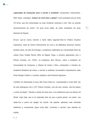 capacidade de transportar para a escrita a oralidade”, acrescentou Vasconcelos.
Além disso, conseguiu “passar do local para o global”, numa produção que já conta
30 livros, que tem extravasado as suas fronteiras nacionais e tem “tido um grande
reconhecimento da crítica”. Os seus livros estão, de resto, traduzidos em duas
dezenas de línguas.
Do júri, que se reuniu durante a tarde desta segunda-feira no Palácio Gustavo
Capanema, sede do Centro Internacional do Livro e da Biblioteca Nacional, fizeram
também parte, do lado de Portugal, a professora catedrática da Universidade Nova de
Lisboa Clara Crabbé Rocha (filha de Miguel Torga, o primeiro galardoado com o
Prémio Camões, em 1989), os brasileiros Alcir Pécora, crítico e professor da
Universidade de Campinas, e Alberto da Costa e Silva, embaixador e membro da
Academia Brasileira de Letras, o escritor e professor universitário moçambicano João
Paulo Borges Coelho e o escritor angolano José Eduardo Agualusa.
Também em declaração à Lusa, Mia Couto disse-se "surpreendido e muito feliz" por
ter sido distinguido com o 25º. Prémio Camões, num dia que, revelou, não lhe estava
a correr de feição. “Recebi a notícia há meia hora, num telefonema que me fizeram do

Brasil. Logo hoje, que é um daqueles dias em que a gente pensa: vou jantar, vou
deitar-me e quero me apagar do mundo. De repente, apareceu esta chamada
telefónica e, obviamente, fiquei muito feliz”, comentou o escritor, sem adiantar as
razões.
(…)

5

 