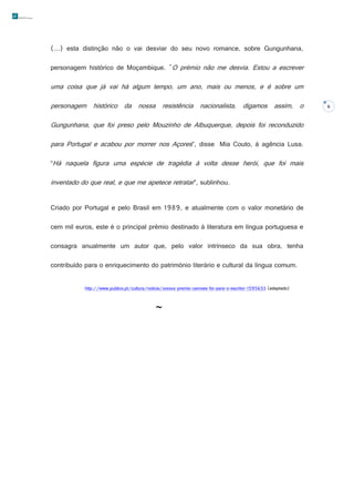 (…) esta distinção não o vai desviar do seu novo romance, sobre Gungunhana,
personagem histórico de Moçambique. "O prémio não me desvia. Estou a escrever

uma coisa que já vai há algum tempo, um ano, mais ou menos, e é sobre um
personagem histórico da nossa resistência nacionalista, digamos assim, o
Gungunhana, que foi preso pelo Mouzinho de Albuquerque, depois foi reconduzido
para Portugal e acabou por morrer nos Açores”, disse Mia Couto, à agência Lusa.
“Há naquela figura uma espécie de tragédia à volta desse herói, que foi mais

inventado do que real, e que me apetece retratar”, sublinhou.
Criado por Portugal e pelo Brasil em 1989, e atualmente com o valor monetário de
cem mil euros, este é o principal prémio destinado à literatura em língua portuguesa e
consagra anualmente um autor que, pelo valor intrínseco da sua obra, tenha
contribuído para o enriquecimento do património literário e cultural da língua comum.
http://www.publico.pt/cultura/noticia/xxxxxx-premio-camoes-foi-para-o-escritor-1595653 (adaptado)



6

 
