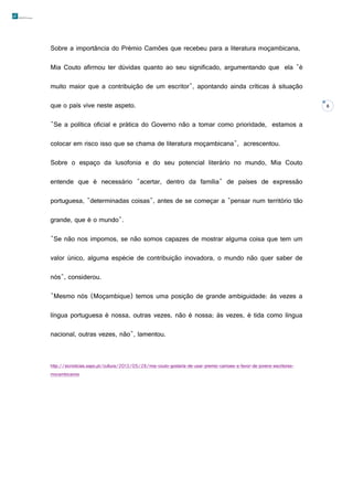Sobre a importância do Prémio Camões que recebeu para a literatura moçambicana,
Mia Couto afirmou ter dúvidas quanto ao seu significado, argumentando que ela "é
muito maior que a contribuição de um escritor", apontando ainda críticas à situação
que o país vive neste aspeto.
"Se a política oficial e prática do Governo não a tomar como prioridade, estamos a
colocar em risco isso que se chama de literatura moçambicana", acrescentou.
Sobre o espaço da lusofonia e do seu potencial literário no mundo, Mia Couto
entende que é necessário "acertar, dentro da família" de países de expressão
portuguesa, "determinadas coisas", antes de se começar a "pensar num território tão
grande, que é o mundo".
"Se não nos impomos, se não somos capazes de mostrar alguma coisa que tem um
valor único, alguma espécie de contribuição inovadora, o mundo não quer saber de
nós", considerou.
"Mesmo nós (Moçambique) temos uma posição de grande ambiguidade: às vezes a
língua portuguesa é nossa, outras vezes, não é nossa; às vezes, é tida como língua
nacional, outras vezes, não", lamentou.

http://sicnoticias.sapo.pt/cultura/2013/05/28/mia-couto-gostaria-de-usar-premio-camoes-a-favor-de-jovens-escritoresmocambicanos

8

 