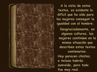 A la vista de estos textos, es evidente lo difícil que ha sido para las mujeres conseguir la igualdad con el hombre. Desgraciadamente, en algunas culturas, las mujeres continúan en la misma situación que describen estos textos centenarios. Hoy parecen chistes, e incluso habrás sonreído, pero todo fue muy real. 