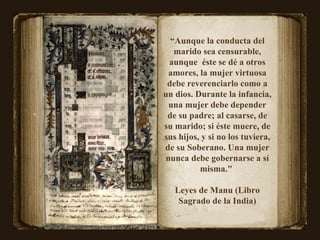 “ Aunque la conducta del marido sea censurable, aunque  éste se dé a otros amores, la mujer virtuosa debe reverenciarlo como a un dios. Durante la infancia, una mujer debe depender de su padre; al casarse, de su marido; si éste muere, de sus hijos, y si no los tuviera, de su Soberano. Una mujer nunca debe gobernarse a sí misma."  Leyes de Manu (Libro Sagrado de la India) 