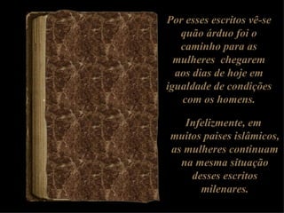 Por esses escritos vê-se quão árduo foi o caminho para as mulheres  chegarem aos dias de hoje em igualdade de condições com os homens. Infelizmente, em  muitos paises islâmicos, as mulheres continuam na mesma situação desses escritos milenares. 