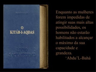 Enquanto as mulheres forem impedidas de atingir suas mais altas possibilidades, os homens não estarão habilitados a alcançar o máximo da sua capacidade e grandeza. ‘ Abdu’L-Bahá 