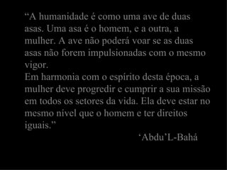 “ A humanidade é como uma ave de duas asas. Uma asa é o homem, e a outra, a mulher. A ave não poderá voar se as duas asas não forem impulsionadas com o mesmo vigor. Em harmonia com o espírito desta época, a mulher deve progredir e cumprir a sua missão em todos os setores da vida. Ela deve estar no mesmo nível que o homem e ter direitos iguais.” ‘ Abdu’L-Bahá 