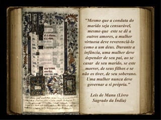 "Mesmo que a conduta do marido seja censurável, mesmo que  este se dê a outros amores, a mulher virtuosa deve reverenciá-lo como a um deus. Durante a infância, uma mulher deve depender de seu pai, ao se casar  de seu marido, se este morrer, de seus filhos e se não os tiver, de seu soberano. Uma mulher nunca deve governar a si própria."  Leis de Manu (Livro Sagrado da Índia) 