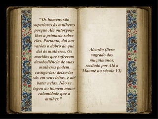 " Os homens são superiores às mulheres porque Alá outorgou-lhes a primazia sobre elas. Portanto, dai aos varões o dobro do que dai às mulheres. Os maridos que sofrerem desobediência de suas mulheres podem castigá-las: deixá-las sós em seus leitos, e até bater nelas. Não se legou ao homem maior calamidade que a mulher."  Alcorão (livro sagrado dos muçulmanos, recitado por Alá a Maomé no século VI)  