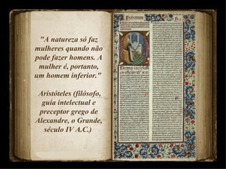 "A natureza só faz mulheres quando não pode fazer homens. A mulher é, portanto, um homem inferior."  Aristóteles (filósofo, guia intelectual e preceptor grego de Alexandre, o Grande, século IV A.C.)  