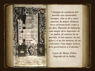 “ Aunque la conducta del marido sea censurable, aunque  éste se dé a otros amores, la mujer virtuosa deve reverenciarlo como a un dios. Durante la infancia, una mujer deve depender de su padre, al casarse de su marido, si éste muere, de sus hijos y si no los tuviera, de su soberano. Una mujer nunca deve governarse a sí misma."  Leyes de Manu (Libro Sagrado de la India) 
