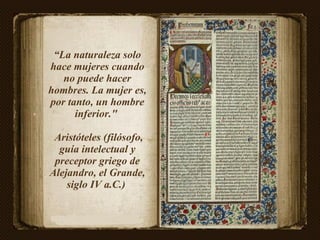 “ La naturaleza solo hace mujeres cuando no puede hacer hombres. La mujer es, por tanto, un hombre inferior."  Aristóteles (filósofo, guía intelectual y preceptor griego de Alejandro, el Grande, siglo IV a.C.)  