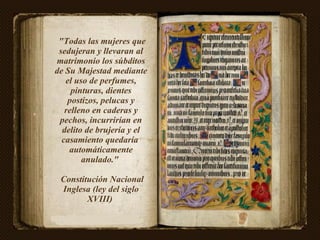 "Todas las mujeres que sedujeran y llevaran al matrimonio los súbditos de Su Majestad mediante el uso de perfumes, pinturas, dientes postizos, pelucas y relleno en caderas y pechos, incurrirían en delito de brujería y el casamiento quedaría  automáticamente anulado."  Constitución Nacional Inglesa (ley del siglo XVIII)  