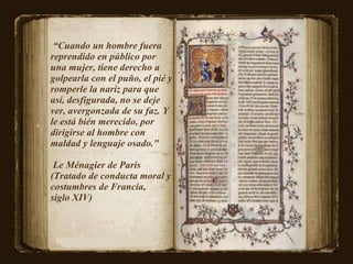 “ Cuando un hombre fuera reprendido en público por una mujer, tiene derecho a golpearla con el puño, el pié y romperle la nariz para que así, desfigurada, no se deje ver, avergonzada de su faz. Y le está bién merecido, por dirigirse al hombre con maldad y lenguaje osado."  Le Ménagier de Paris (Tratado de conducta moral y costumbres de Francia,  siglo XIV)  