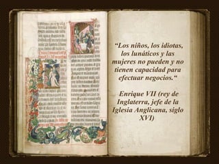 “ Los niños, los idiotas, los lunáticos y las mujeres no pueden y no tienen capacidad para efectuar negocios.“ Enrique VII (rey de Inglaterra, jefe de la Iglesia Anglicana, siglo XVI)  