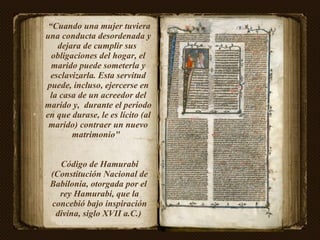 “ Cuando una mujer tuviera una conducta desordenada y dejara de cumplir sus  obligaciones del hogar, el marido puede someterla y esclavizarla. Esta servitud puede, incluso, ejercerse en la casa de un acreedor del marido y,  durante el período en que durase, le es lícito (al marido) contraer un nuevo matrimonio"  Código de Hamurabi (Constitución Nacional de Babilonia, otorgada por el  rey Hamurabi, que la concebió bajo inspiración divina, siglo XVII a.C.)  