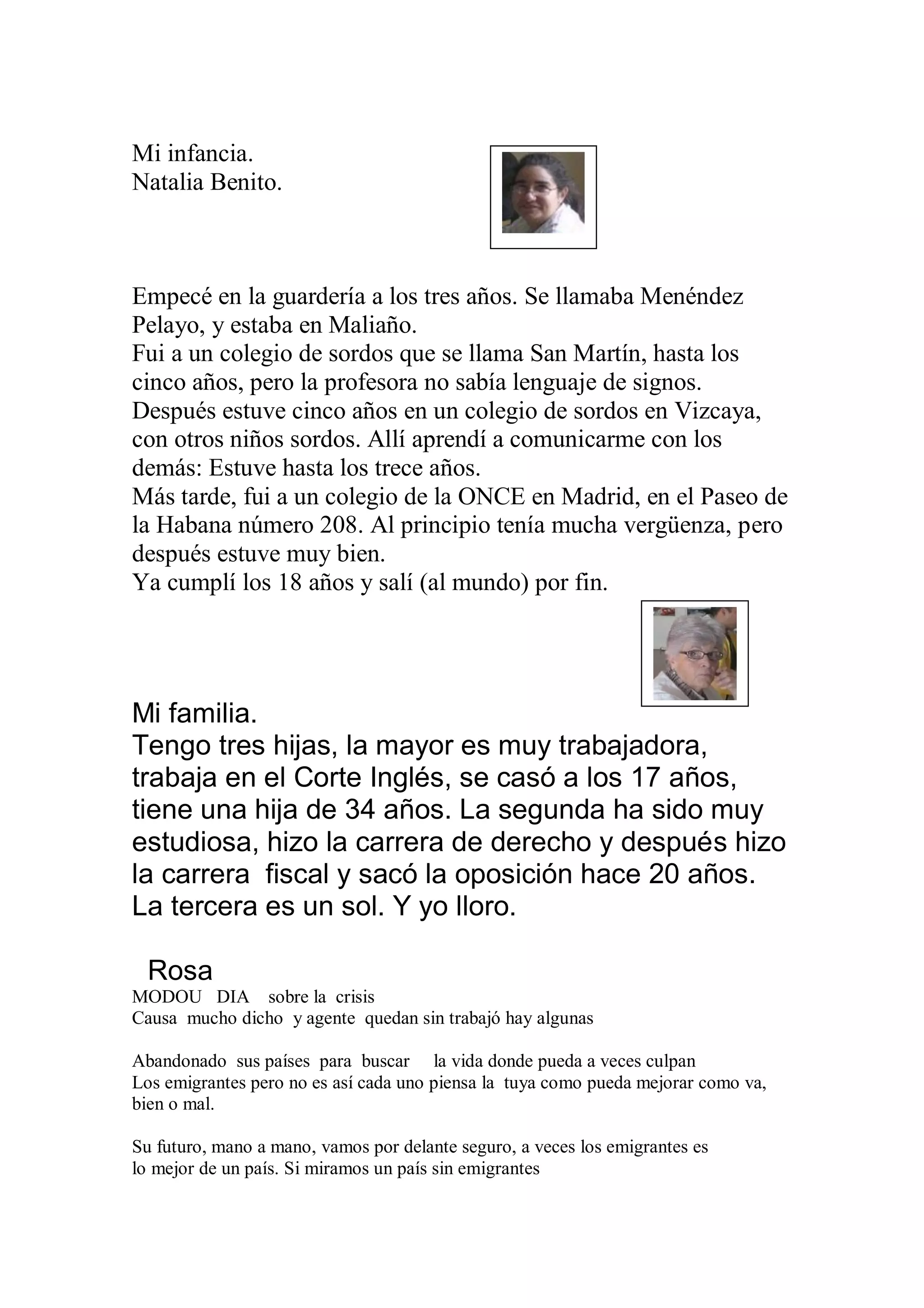 Mi infancia.
Natalia Benito.



Empecé en la guardería a los tres años. Se llamaba Menéndez
Pelayo, y estaba en Maliaño.
Fui a un colegio de sordos que se llama San Martín, hasta los
cinco años, pero la profesora no sabía lenguaje de signos.
Después estuve cinco años en un colegio de sordos en Vizcaya,
con otros niños sordos. Allí aprendí a comunicarme con los
demás: Estuve hasta los trece años.
Más tarde, fui a un colegio de la ONCE en Madrid, en el Paseo de
la Habana número 208. Al principio tenía mucha vergüenza, pero
después estuve muy bien.
Ya cumplí los 18 años y salí (al mundo) por fin.




Mi familia.
Tengo tres hijas, la mayor es muy trabajadora,
trabaja en el Corte Inglés, se casó a los 17 años,
tiene una hija de 34 años. La segunda ha sido muy
estudiosa, hizo la carrera de derecho y después hizo
la carrera fiscal y sacó la oposición hace 20 años.
La tercera es un sol. Y yo lloro.

  Rosa
MODOU DIA sobre la crisis
Causa mucho dicho y agente quedan sin trabajó hay algunas

Abandonado sus países para buscar la vida donde pueda a veces culpan
Los emigrantes pero no es así cada uno piensa la tuya como pueda mejorar como va,
bien o mal.

Su futuro, mano a mano, vamos por delante seguro, a veces los emigrantes es
lo mejor de un país. Si miramos un país sin emigrantes
 