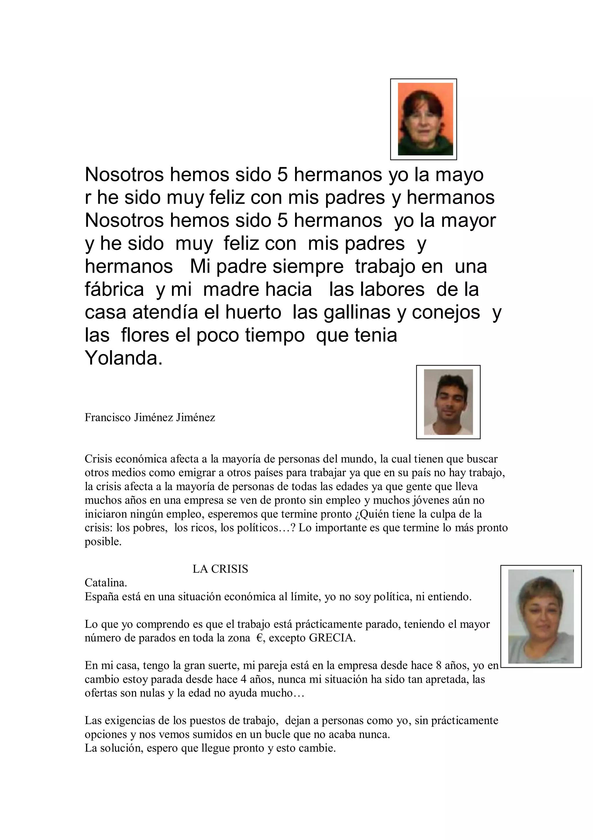 Nosotros hemos sido 5 hermanos yo la mayo
r he sido muy feliz con mis padres y hermanos
Nosotros hemos sido 5 hermanos yo la mayor
y he sido muy feliz con mis padres y
hermanos Mi padre siempre trabajo en una
fábrica y mi madre hacia las labores de la
casa atendía el huerto las gallinas y conejos y
las flores el poco tiempo que tenia
Yolanda.

Francisco Jiménez Jiménez


Crisis económica afecta a la mayoría de personas del mundo, la cual tienen que buscar
otros medios como emigrar a otros países para trabajar ya que en su país no hay trabajo,
la crisis afecta a la mayoría de personas de todas las edades ya que gente que lleva
muchos años en una empresa se ven de pronto sin empleo y muchos jóvenes aún no
iniciaron ningún empleo, esperemos que termine pronto ¿Quién tiene la culpa de la
crisis: los pobres, los ricos, los políticos…? Lo importante es que termine lo más pronto
posible.

                       LA CRISIS
Catalina.
España está en una situación económica al límite, yo no soy política, ni entiendo.

Lo que yo comprendo es que el trabajo está prácticamente parado, teniendo el mayor
número de parados en toda la zona €, excepto GRECIA.

En mi casa, tengo la gran suerte, mi pareja está en la empresa desde hace 8 años, yo en
cambio estoy parada desde hace 4 años, nunca mi situación ha sido tan apretada, las
ofertas son nulas y la edad no ayuda mucho…

Las exigencias de los puestos de trabajo, dejan a personas como yo, sin prácticamente
opciones y nos vemos sumidos en un bucle que no acaba nunca.
La solución, espero que llegue pronto y esto cambie.
 