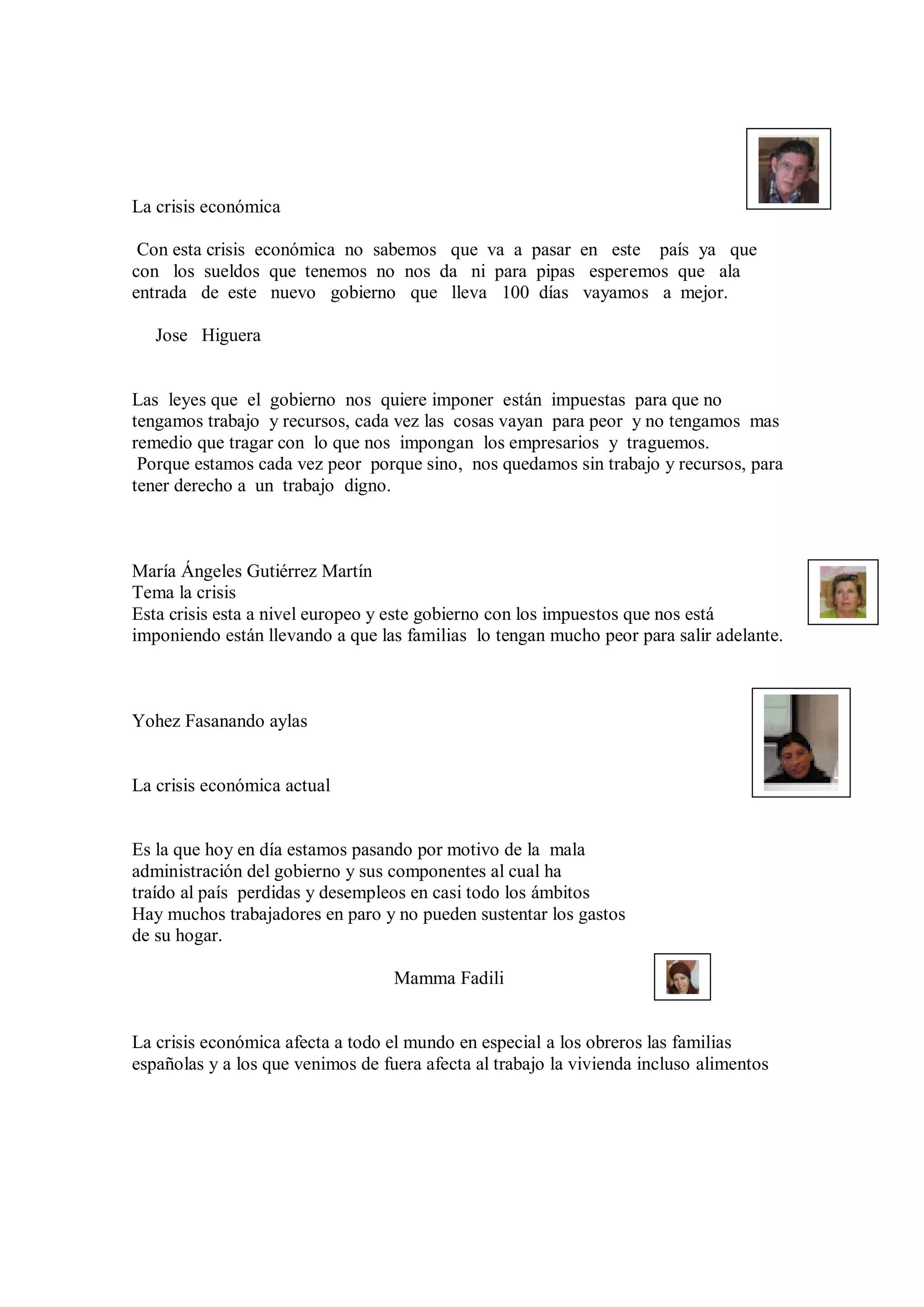 La crisis económica

 Con esta crisis económica no sabemos que va a pasar en este país ya que
con los sueldos que tenemos no nos da ni para pipas esperemos que ala
entrada de este nuevo gobierno que lleva 100 días vayamos a mejor.

   Jose Higuera


Las leyes que el gobierno nos quiere imponer están impuestas para que no
tengamos trabajo y recursos, cada vez las cosas vayan para peor y no tengamos mas
remedio que tragar con lo que nos impongan los empresarios y traguemos.
 Porque estamos cada vez peor porque sino, nos quedamos sin trabajo y recursos, para
tener derecho a un trabajo digno.



María Ángeles Gutiérrez Martín
Tema la crisis
Esta crisis esta a nivel europeo y este gobierno con los impuestos que nos está
imponiendo están llevando a que las familias lo tengan mucho peor para salir adelante.



Yohez Fasanando aylas


La crisis económica actual


Es la que hoy en día estamos pasando por motivo de la mala
administración del gobierno y sus componentes al cual ha
traído al país perdidas y desempleos en casi todo los ámbitos
Hay muchos trabajadores en paro y no pueden sustentar los gastos
de su hogar.

                                   Mamma Fadili


La crisis económica afecta a todo el mundo en especial a los obreros las familias
españolas y a los que venimos de fuera afecta al trabajo la vivienda incluso alimentos
 