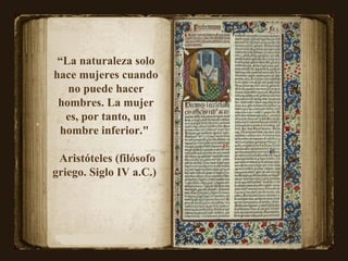 “ La naturaleza solo hace mujeres cuando no puede hacer hombres. La mujer es, por tanto, un hombre inferior."  Aristóteles (filósofo griego. Siglo IV a.C.)  