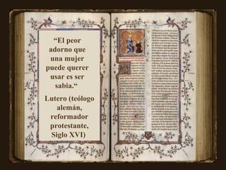 “ El peor adorno que una mujer puede querer usar es ser sabia.“  Lutero (teólogo alemán, reformador protestante, Siglo XVI)   