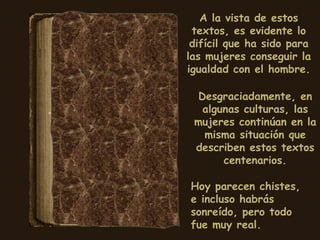 A la vista de estos textos, es evidente lo difícil que ha sido para las mujeres conseguir la igualdad con el hombre. Desgraciadamente, en algunas culturas, las mujeres continúan en la misma situación que describen estos textos centenarios. Hoy parecen chistes, e incluso habrás sonreído, pero todo fue muy real. 
