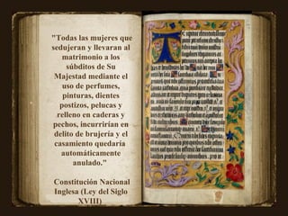 "Todas las mujeres que sedujeran y llevaran al matrimonio a los súbditos de Su Majestad mediante el uso de perfumes, pinturas, dientes postizos, pelucas y relleno en caderas y pechos, incurrirían en delito de brujería y el casamiento quedaría  automáticamente anulado."  Constitución Nacional Inglesa (Ley del Siglo XVIII)  