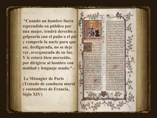 “ Cuando un hombre fuera reprendido en público por una mujer, tendrá derecho a golpearla con el puño o el pié y romperle la nariz para que así, desfigurada, no se deje ver, avergonzada de su faz. Y le estará bien merecido, por dirigirse al hombre con maldad y lenguaje osado."  Le Ménagier de Paris (Tratado de conducta moral y costumbres de Francia,  Siglo XIV)  