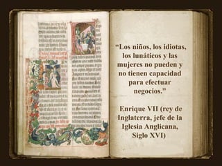 “ Los niños, los idiotas, los lunáticos y las mujeres no pueden y no tienen capacidad para efectuar negocios.” Enrique VII (rey de Inglaterra, jefe de la Iglesia Anglicana, Siglo XVI)  