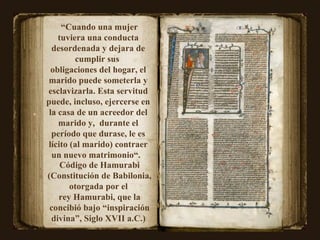 “ Cuando una mujer tuviera una conducta desordenada y dejara de cumplir sus  obligaciones del hogar, el marido puede someterla y esclavizarla. Esta servitud puede, incluso, ejercerse en la casa de un acreedor del marido y,  durante el período que durase, le es lícito (al marido) contraer un nuevo matrimonio“.  Código de Hamurabi (Constitución de Babilonia, otorgada por el  rey Hamurabi, que la concibió bajo “inspiración divina”, Siglo XVII a.C.)  