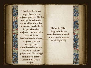 “ Los hombres son superiores a las mujeres porque Alá les otorgó la primacía sobre ellas, dio a los varones el doble de de lo que dio a las mujeres. Los maridos que sufrieran desobediencia  de sus mujeres pueden castigarlas, abandonarlas en sus lechos e incluso golpearlas. No se legó al hombre mayor calamidad que la mujer."  El Corán (libro Sagrado de los musulmanes, dictado por Alá a Mahoma en el Siglo VI)  