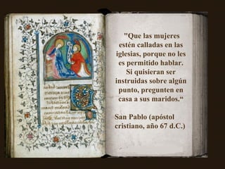 "Que las mujeres estén calladas en las iglesias, porque no les es permitido hablar. Si quisieran ser instruidas sobre algún punto, pregunten en casa a sus maridos.“ San Pablo (apóstol cristiano, año 67 d.C.)  
