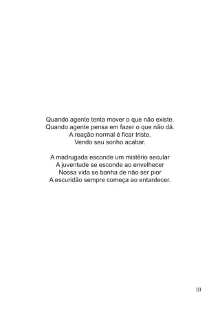 Quando agente tenta mover o que não existe.
Quando agente pensa em fazer o que não dá.
A reação normal é ficar triste,
Vendo seu sonho acabar.
A madrugada esconde um mistério secular
A juventude se esconde ao envelhecer
Nossa vida se banha de não ser pior
A escuridão sempre começa ao entardecer.
10
 