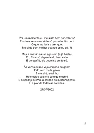 Por um momento eu me sinto bem por estar só
E outras vezes me sinto só por estar tão bem
O que me leva a crer que,
Me sinto bem melhor quando estou só.(?)
Mas a solidão causa egoísmo (e já basta),
E... Ficar só depende do bem estar
E do espírito de quem se sente só.
Às vezes eu me vejo cercado de gente
Falo com muita gente
E me sinto sozinho
Hoje estou sozinho comigo mesmo
E a solidão interna, a solidão do subconsciente,
É a pior de todas as solidões.
27/07/2002
12
 
