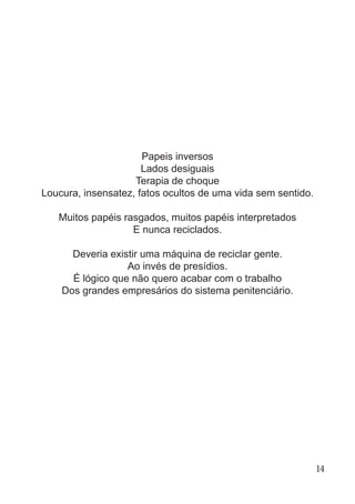 Papeis inversos
Lados desiguais
Terapia de choque
Loucura, insensatez, fatos ocultos de uma vida sem sentido.
Muitos papéis rasgados, muitos papéis interpretados
E nunca reciclados.
Deveria existir uma máquina de reciclar gente.
Ao invés de presídios.
É lógico que não quero acabar com o trabalho
Dos grandes empresários do sistema penitenciário.
14
 