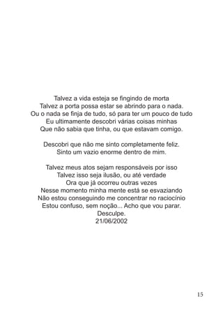 Talvez a vida esteja se fingindo de morta
Talvez a porta possa estar se abrindo para o nada.
Ou o nada se finja de tudo, só para ter um pouco de tudo
Eu ultimamente descobri várias coisas minhas
Que não sabia que tinha, ou que estavam comigo.
Descobri que não me sinto completamente feliz.
Sinto um vazio enorme dentro de mim.
Talvez meus atos sejam responsáveis por isso
Talvez isso seja ilusão, ou até verdade
Ora que já ocorreu outras vezes
Nesse momento minha mente está se esvaziando
Não estou conseguindo me concentrar no raciocínio
Estou confuso, sem noção... Acho que vou parar.
Desculpe.
21/06/2002
15
 