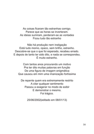 As coisas ficaram tão estranhas comigo.
Parece que as horas se inverteram.
As ideias sumiram, perderam-se as vontades
Ficou tudo tão estranho
Não há produção nem instigação
Está tudo morno, opaco, sem brilho, estranho.
Descobre-se que o que foi esperado, recebeu errado.
E depois de tanto ter sido dito, e nada se correspondeu.
É muito estranho.
Com tantos anos procurando um motivo
Pra ter dito muitas palavras em função
De uma figura de imagem enigmática
Que causou em mim uma imanização fortíssima
De repente quem era extremamente restrito
A citar qualquer sentimento
Passou a exagerar no modo de exibir
E demonstrar o mesmo.
Foi trágico.
25/06/2002(editado em 08/01/13)
16
 